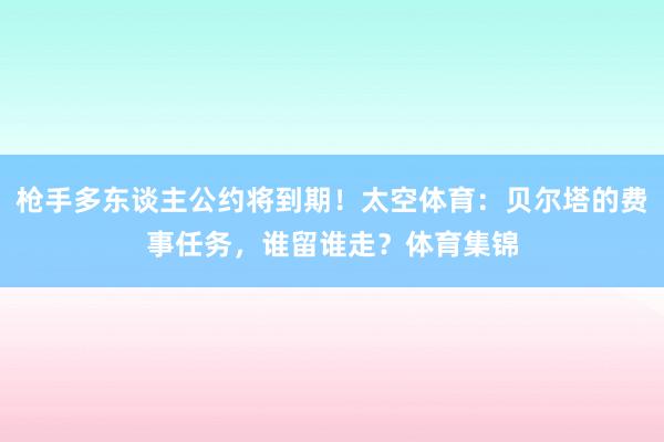 枪手多东谈主公约将到期！太空体育：贝尔塔的费事任务，谁留谁走？体育集锦