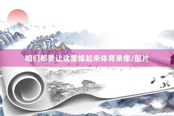 咱们都要让这里燥起来体育录像/图片