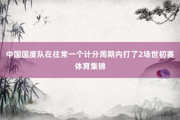 中国国度队在往常一个计分周期内打了2场世初赛体育集锦
