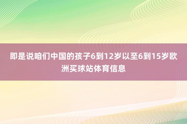 即是说咱们中国的孩子6到12岁以至6到15岁欧洲买球站体育信息