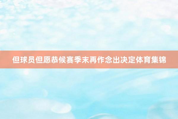 但球员但愿恭候赛季末再作念出决定体育集锦