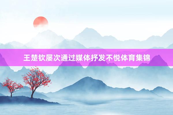 王楚钦屡次通过媒体抒发不悦体育集锦