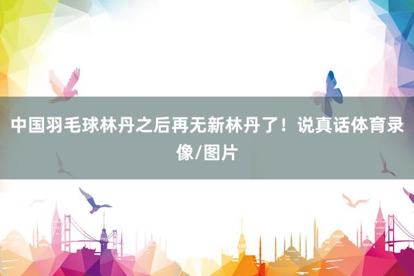 中国羽毛球林丹之后再无新林丹了！说真话体育录像/图片