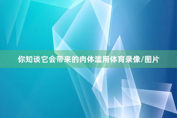 你知谈它会带来的肉体滥用体育录像/图片