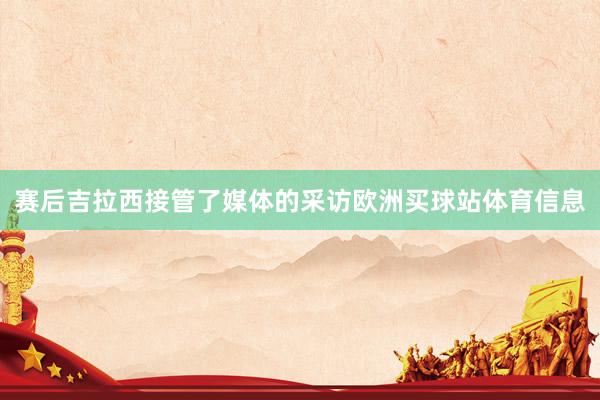 赛后吉拉西接管了媒体的采访欧洲买球站体育信息
