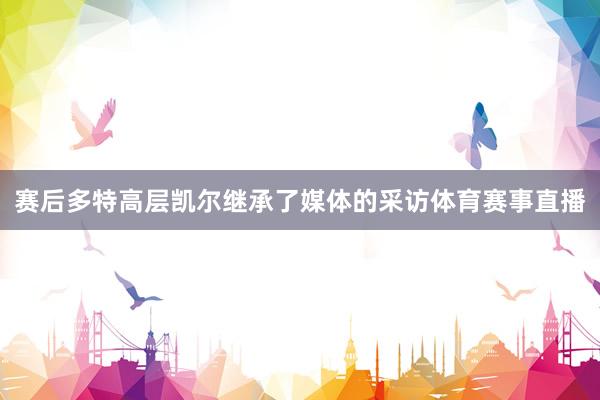 赛后多特高层凯尔继承了媒体的采访体育赛事直播
