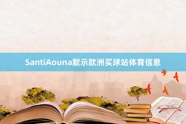 SantiAouna默示欧洲买球站体育信息