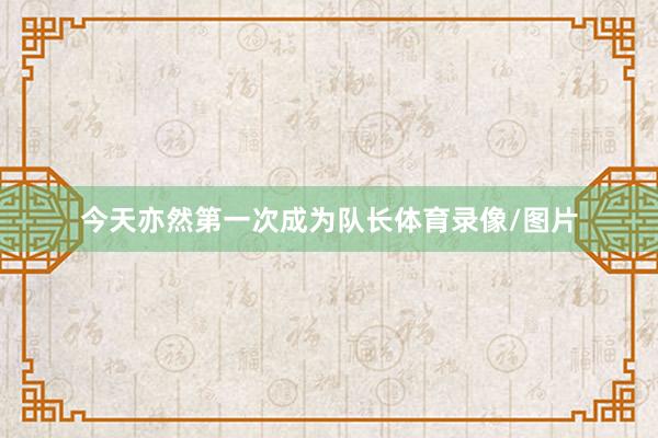 今天亦然第一次成为队长体育录像/图片