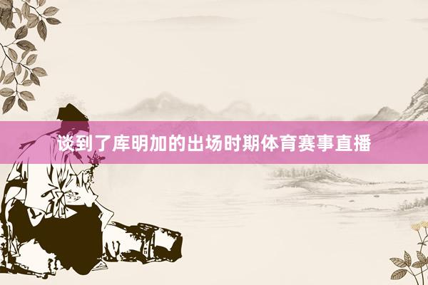 谈到了库明加的出场时期体育赛事直播