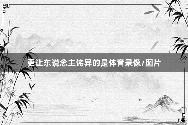 更让东说念主诧异的是体育录像/图片