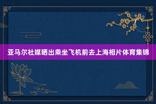 亚马尔社媒晒出乘坐飞机前去上海相片体育集锦