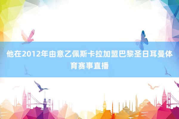 他在2012年由意乙佩斯卡拉加盟巴黎圣日耳曼体育赛事直播