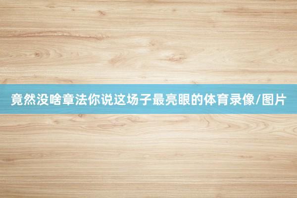 竟然没啥章法你说这场子最亮眼的体育录像/图片