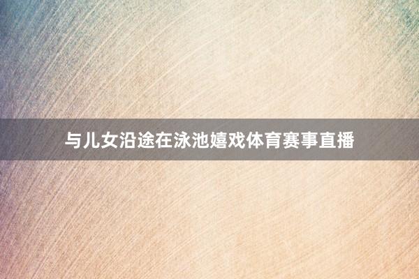 与儿女沿途在泳池嬉戏体育赛事直播