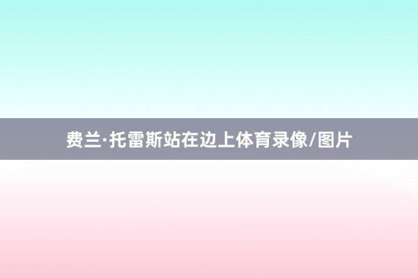 费兰·托雷斯站在边上体育录像/图片