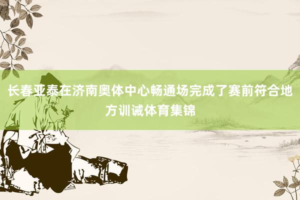 长春亚泰在济南奥体中心畅通场完成了赛前符合地方训诫体育集锦
