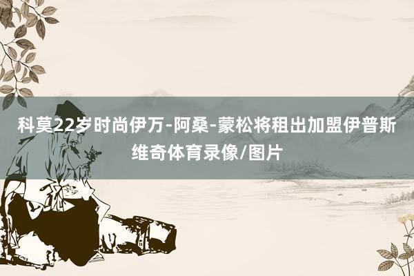 科莫22岁时尚伊万-阿桑-蒙松将租出加盟伊普斯维奇体育录像/图片