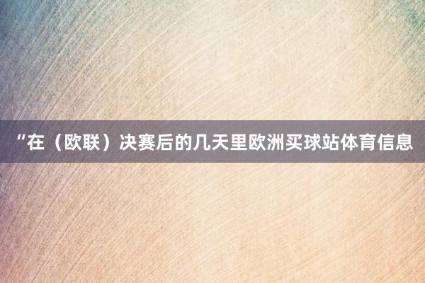 “在（欧联）决赛后的几天里欧洲买球站体育信息