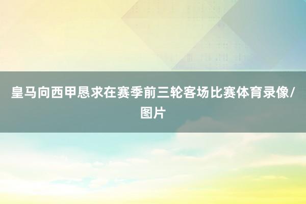 皇马向西甲恳求在赛季前三轮客场比赛体育录像/图片