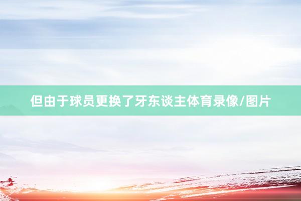 但由于球员更换了牙东谈主体育录像/图片