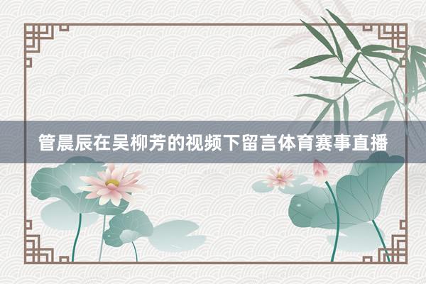管晨辰在吴柳芳的视频下留言体育赛事直播