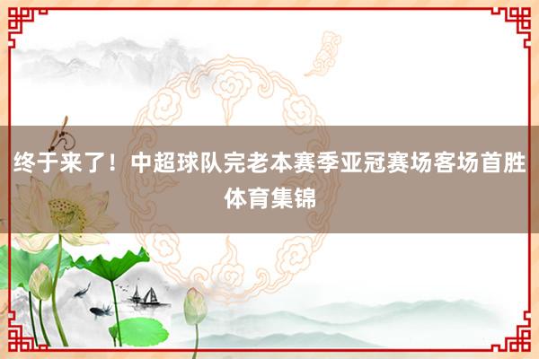 终于来了！中超球队完老本赛季亚冠赛场客场首胜体育集锦