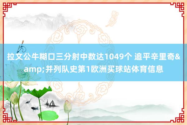 拉文公牛糊口三分射中数达1049个 追平辛里奇&并列队史第1欧洲买球站体育信息