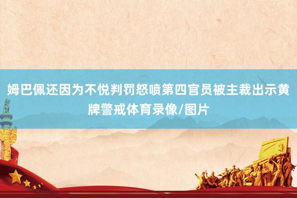 姆巴佩还因为不悦判罚怒喷第四官员被主裁出示黄牌警戒体育录像/图片