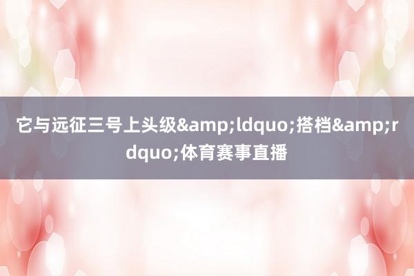 它与远征三号上头级&ldquo;搭档&rdquo;体育赛事直播