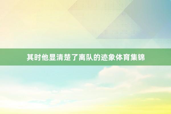 其时他显清楚了离队的迹象体育集锦