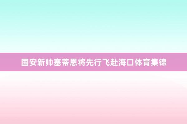 国安新帅塞蒂恩将先行飞赴海口体育集锦