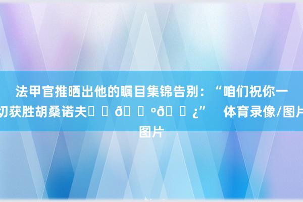 法甲官推晒出他的瞩目集锦告别：“咱们祝你一切获胜胡桑诺夫❤️🇺🇿”    体育录像/图片