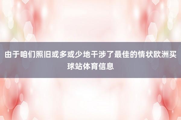 由于咱们照旧或多或少地干涉了最佳的情状欧洲买球站体育信息