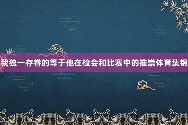 我独一存眷的等于他在检会和比赛中的推崇体育集锦