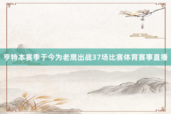 亨特本赛季于今为老鹰出战37场比赛体育赛事直播