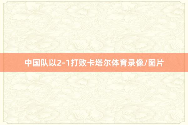 中国队以2-1打败卡塔尔体育录像/图片