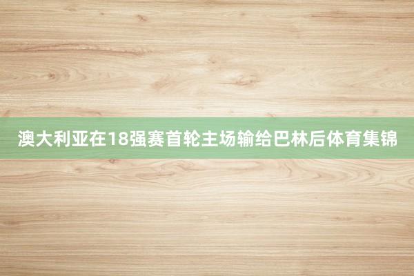 澳大利亚在18强赛首轮主场输给巴林后体育集锦