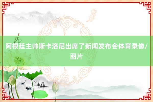 阿根廷主帅斯卡洛尼出席了新闻发布会体育录像/图片