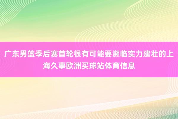 广东男篮季后赛首轮很有可能要濒临实力建壮的上海久事欧洲买球站体育信息
