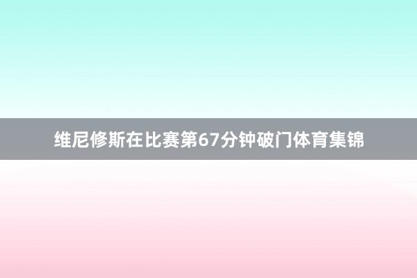 维尼修斯在比赛第67分钟破门体育集锦
