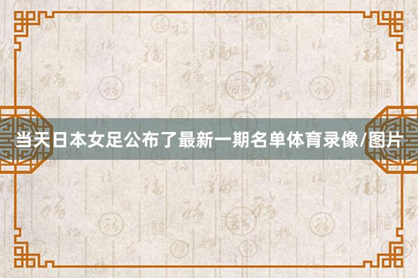 当天日本女足公布了最新一期名单体育录像/图片