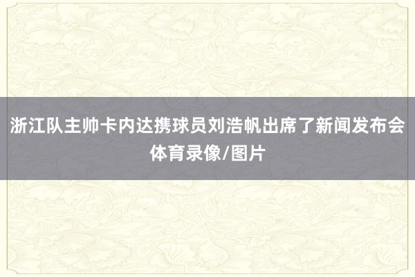 浙江队主帅卡内达携球员刘浩帆出席了新闻发布会体育录像/图片