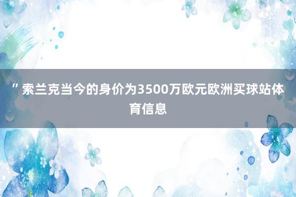 ”索兰克当今的身价为3500万欧元欧洲买球站体育信息