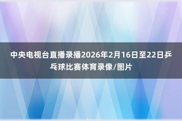 中央电视台直播录播2026年2月16日至22日乒乓球比赛体育录像/图片